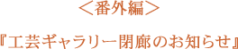 ＜番外編＞ 工芸ギャラリー閉廊のおしらせ