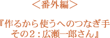 ＜番外編＞作るから使うへのつなぎ手　その２：広瀬一郎さん