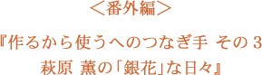 ＜番外編＞萩原　薫さんの「銀花」な日々シリーズはじまります！