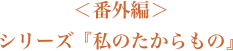 番外編　シリーズ『私のたからもの』