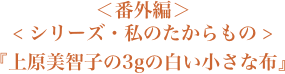 ＜シリーズ・私のたからもの＞『上原美智子の３gの白い小さな布』