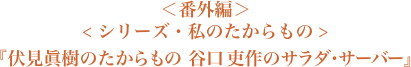 ＜シリーズ・私のたからもの＞『伏見眞樹のたからもの 谷口 吏作のサラダ・サーバー』