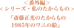 ＜番外編＞＜シリーズ・私のたからもの＞『斎藤正光のたからもの　1985年のワニの絵』