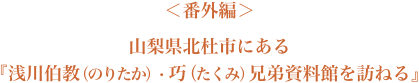 ＜番外編＞山梨県北杜市にある『浅川伯教（のりたか）・巧（たくみ）兄弟資料館を訪ねる』