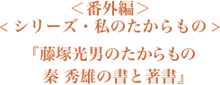 ＜番外編＞＜シリーズ・私のたからもの＞『藤塚光男のたからもの　秦 秀雄の書と著書』