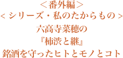 ＜番外編＞＜シリーズ・私のたからもの＞『六高寺菜穂さんの柿渋と継ぎ - 銘酒を守ったヒトとモノとコト』