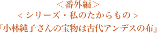 ＜番外編＞＜シリーズ・私のたからもの＞『小林純子さんの宝物は古代アンデスの布』