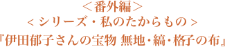 ＜番外編＞＜シリーズ・私のたからもの＞『伊田郁子さんの宝物　無地・縞・格子の布』