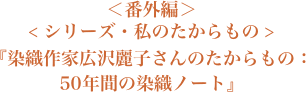 ＜番外編＞＜シリーズ・私のたからもの＞『染織作家広沢麗子さんのたからもの：５０年間の染織ノート』