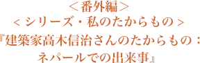 ＜番外編＞＜シリーズ・私のたからもの＞『建築家高木信治さんのたからもの：ネパールでの出来事』