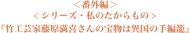 ＜番外編＞＜シリーズ・私のたからもの＞『竹工芸家藤原満喜さんの宝物は異国の手編籠』