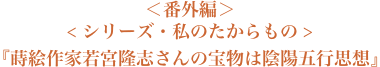 ＜番外編＞＜シリーズ・私のたからもの＞『蒔絵作家若宮隆志さんの宝物は陰陽五行思想』