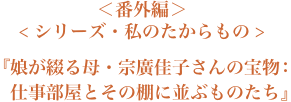 ＜番外編＞＜シリーズ・私のたからもの＞『娘が綴る母・宗廣桂子さんの宝物：仕事部屋とその棚に並ぶものたち』