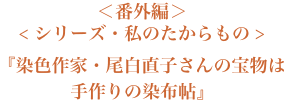 ＜番外編＞＜シリーズ・私のたからもの＞『染色作家・尾白直子さんの宝物は手作りの染布帖』