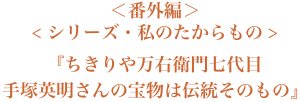 ＜番外編＞＜シリーズ・私のたからもの＞『ちきりや万右衛門七代目 手塚英明さんの宝物は伝統そのもの』