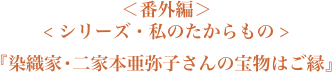 ＜番外編＞＜シリーズ・私のたからもの＞『染織家・二家本亜弥子さんの宝物はご縁』