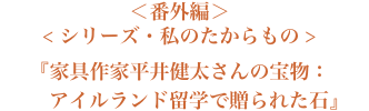 ＜番外編＞＜シリーズ・私のたからもの＞『家具作家平井健太さんの宝物：アイルランド留学で贈られた石』