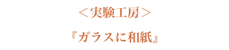 ＜実験工房＞『ガラスに和紙』