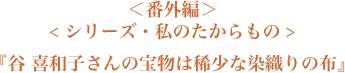 ＜番外編＞＜シリーズ・私のたからもの＞『谷 喜和子さんの宝物は稀少な染織りの布』