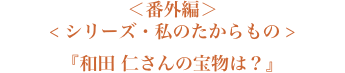 ＜番外編＞＜シリーズ・私のたからもの＞『和田 仁さんの宝物は？』