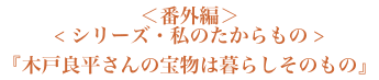 ＜番外編＞＜シリーズ・私のたからもの＞『木戸良平さんの宝物は暮らしそのもの』