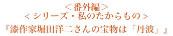 ＜番外編＞＜シリーズ・私のたからもの＞『漆作家堀田洋二さんの宝物は「丹波」』