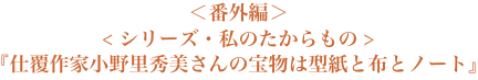 ＜番外編＞＜シリーズ・私のたからもの＞『仕覆作家小野里秀美さんの宝物は型紙と布とノート』