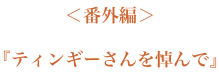 ＜番外編＞『ティンギーさんを悼んで』