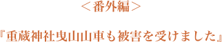 ＜番外編＞『重蔵神社曳山山車も被害を受けました』